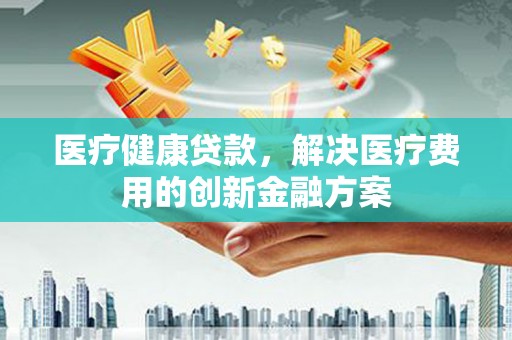 学甲医疗健康贷款，解决医疗费用的创新金融方案